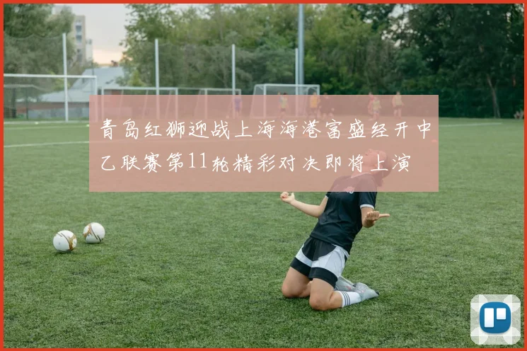 青岛红狮迎战上海海港富盛经开中乙联赛第11轮精彩对决即将上演