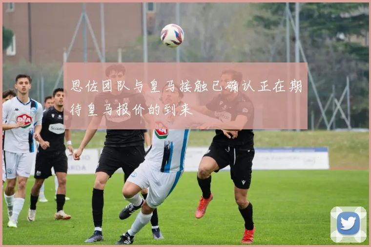 恩佐团队与皇马接触已确认正在期待皇马报价的到来