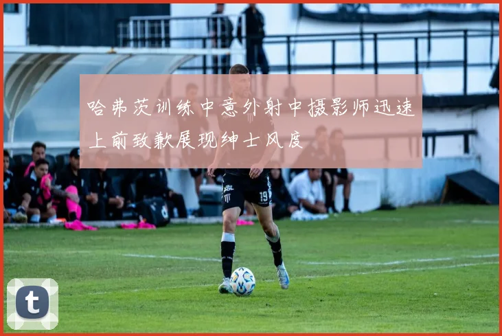 哈弗茨训练中意外射中摄影师迅速上前致歉展现绅士风度