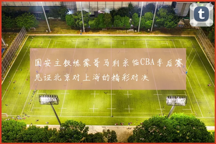 国安主教练蒙哥马利亲临CBA季后赛见证北京对上海的精彩对决