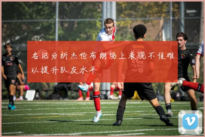 名记分析杰伦布朗场上表现不佳难以提升队友水平