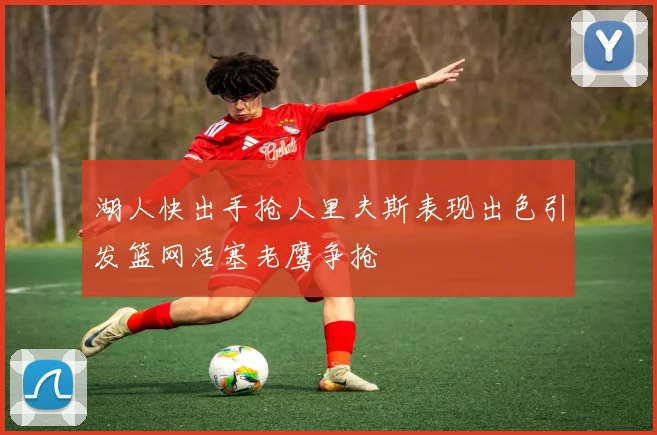 湖人快出手抢人里夫斯表现出色引发篮网活塞老鹰争抢