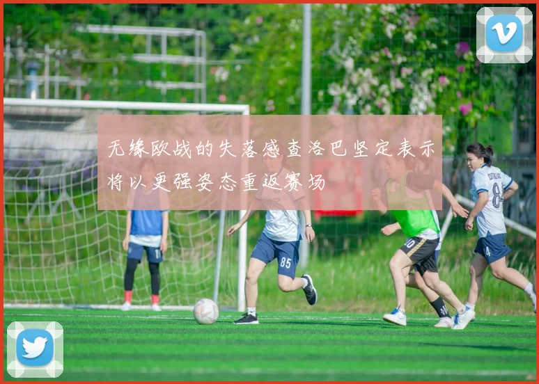 无缘欧战的失落感查洛巴坚定表示将以更强姿态重返赛场