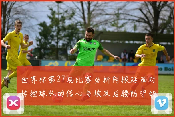 世界杯第27场比赛分析阿根廷面对传控球队的信心与埃及后腰防守的隐患