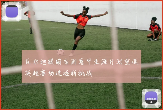 瓦尔迪提前告别意甲生涯计划重返英超赛场追逐新挑战