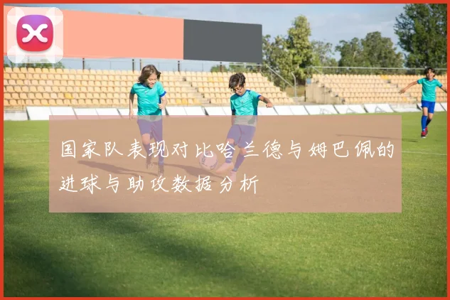 国家队表现对比哈兰德与姆巴佩的进球与助攻数据分析