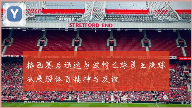 梅西赛后迅速与波特兰球员互换球衣展现体育精神与友谊