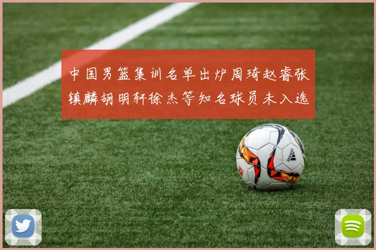 中国男篮集训名单出炉周琦赵睿张镇麟胡明轩徐杰等知名球员未入选