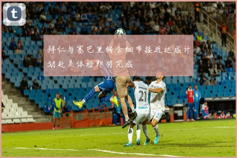 拜仁与塞巴里转会细节接近达成计划赴美体检即将完成