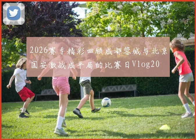 2026赛季精彩回顾成都蓉城与北京国安激战成平局的比赛日Vlog20